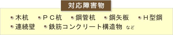 対応障害物 木杭　PC杭　鋼管杭　鋼矢板　H型鋼　連続壁鉄筋コンクリート構造物など